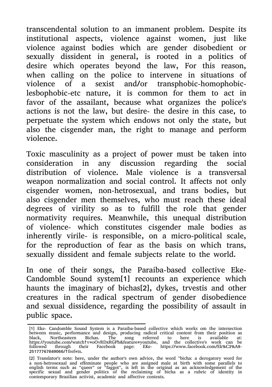 transcendental solution to an immanent problem. Despite its institutional ~aspects, violence against women, just like violence against bodies which are gender disobedient or sexually dissident in general, is rooted in a politics of desire which operates beyond the law, For this reason, when calling on the police to intervene in situations of violence of a sexist and/or transphobic-homophobic- lesbophobic-etc nature, it is common for them to act in favor of the assailant, because what organizes the police’s actions is not the law, but desire- the desire in this case, to perpetuate the system which endows not only the state, but also the cisgender man, the right to manage and perform violence.  Toxic masculinity as a project of power must be taken into consideration in any discussion regarding the social distribution of violence. Male violence is a transversal weapon normalization and social control. It affects not only cisgender women, non-hetrosexual, and trans bodies, but also cisgender men themselves, who must reach these ideal degrees of virility so as to fulfill the role that gender normativity requires. Meanwhile, this unequal distribution of violence- which constitutes cisgender male bodies as inherently virile- is responsible, on a micro-political scale, for the reproduction of fear as the basis on which trans, sexually dissident and female subjects relate to the world.  In one of their songs, the Paraiba-based collective Eke- Candomble Sound system[1] recounts an experience which haunts the imaginary of bichasl2], dykes, trvestis and other creatures in the radical spectrum of gender disobedience and sexual dissidence, regarding the possibility of assault in public space.  Tl He Candomie Sound based collctive which works om the Intersection Boseen sl prformance nd. dsi, producing radal el concent rom hel posin o5 Black Nogeasem - Bichas. The | song - refed | fo here’ ’ v ipsyoutihe.comiwatehTV<oOURDARGPHA atbrory e, and th. sollecivs ‘o Tollowed ™" ough et Facobook | pogeEke. - Bips/iwwns acebonk comERoCIHAS i  {21 Tranlaors note: here, under the author’s own advice, the word "bichs: a derogatory word for 5 non hetoschus and’seminate people wh e ssgned male st binh wit some parslels to gl Tems such 30 “geer o Paggec’ sl i he i i scknouicdgentent of the Spleic ’Soxual“ind"geder poics 51 e reclaiming of ‘b e o aency ’tn Contemporary Bealan ckvis, acadene and afective contexts  